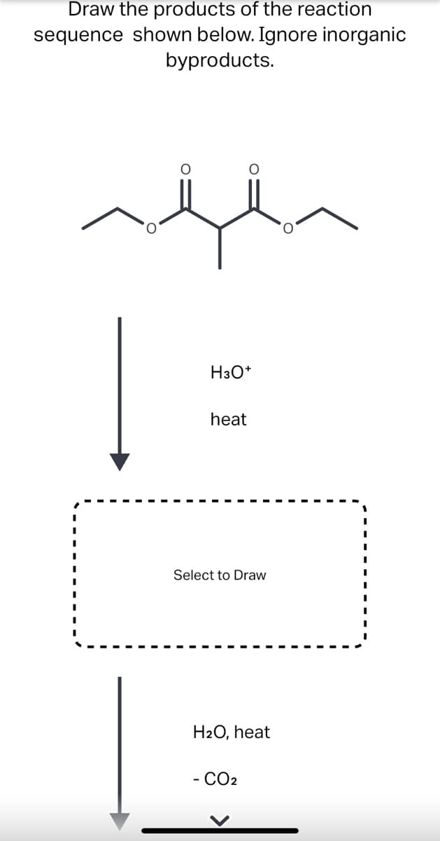 Draw the products of the reaction
sequence shown below. Ignore inorganic
byproducts.
H3O*
heat
Select to Draw
H2O, heat
- CO2
