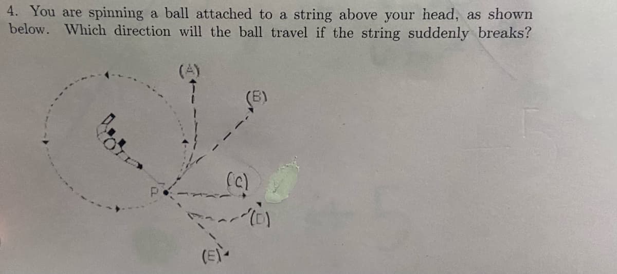4. You are spinning a ball attached to a string above your head, as shown
below. Which direction will the ball travel if the string suddenly breaks?
(4)
(B)
(c)
(E)-
