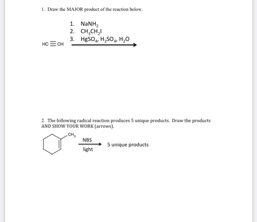 1. Draw the MAJOR product of the reaction below.
1. NANH,
2. СH,CH,
3. HgSO, H,SO4, H20
HC = CH
2. The following radical reaction produces 5 unique products. Draw the products
AND SHOW YOUR WORK (arrows).
CH,
NBS
5 unique products
light
