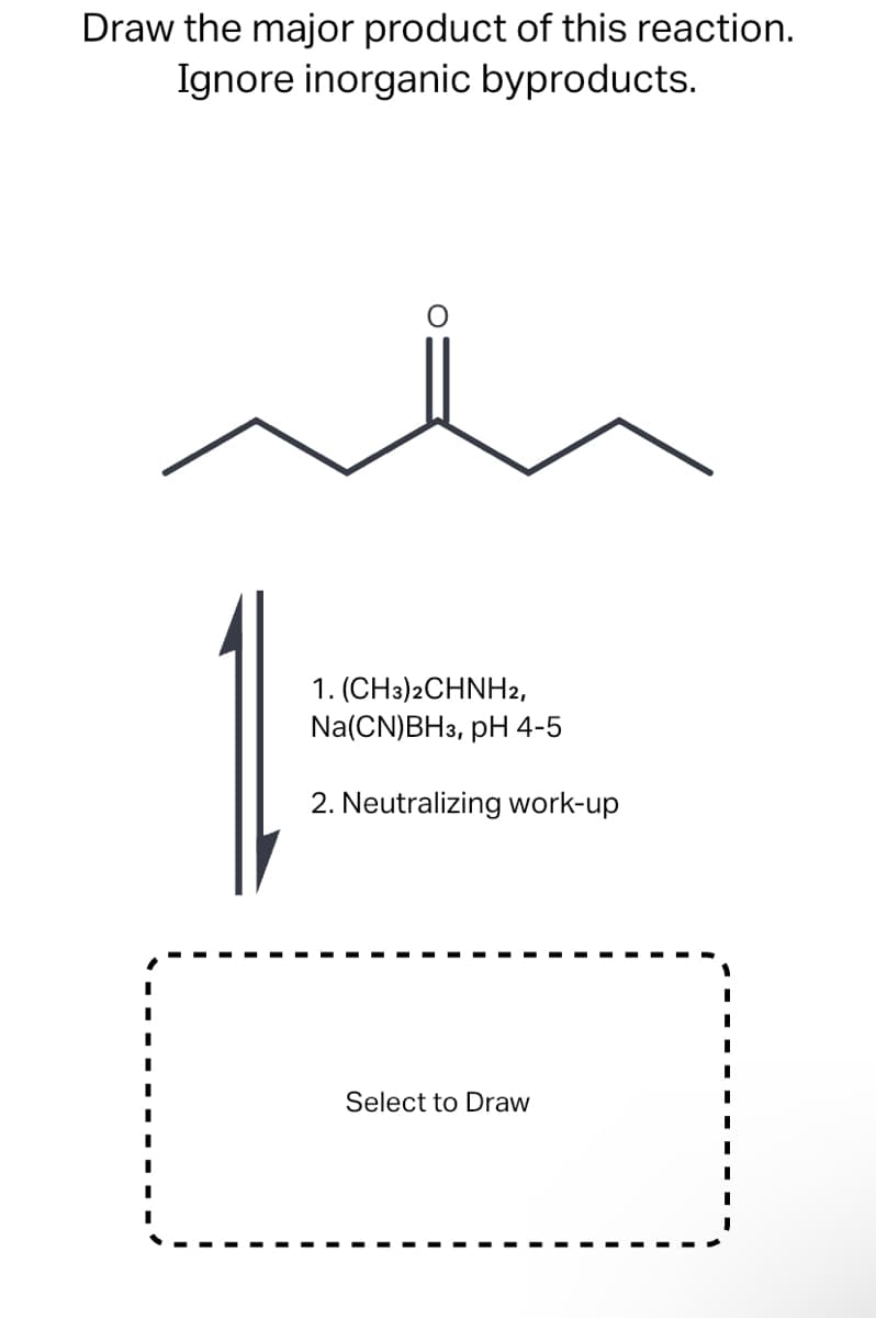 Draw the major product of this reaction.
Ignore inorganic byproducts.
1. (CH3)2CHNH2,
Na(CN)BH3, pH 4-5
2. Neutralizing work-up
Select to Draw
