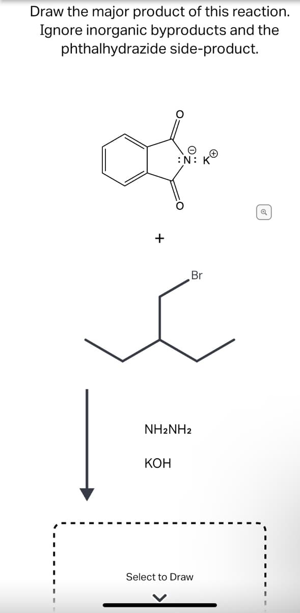 Draw the major product of this reaction.
Ignore inorganic byproducts and the
phthalhydrazide side-product.
:N: K
Br
NH2NH2
КОН
Select to Draw
