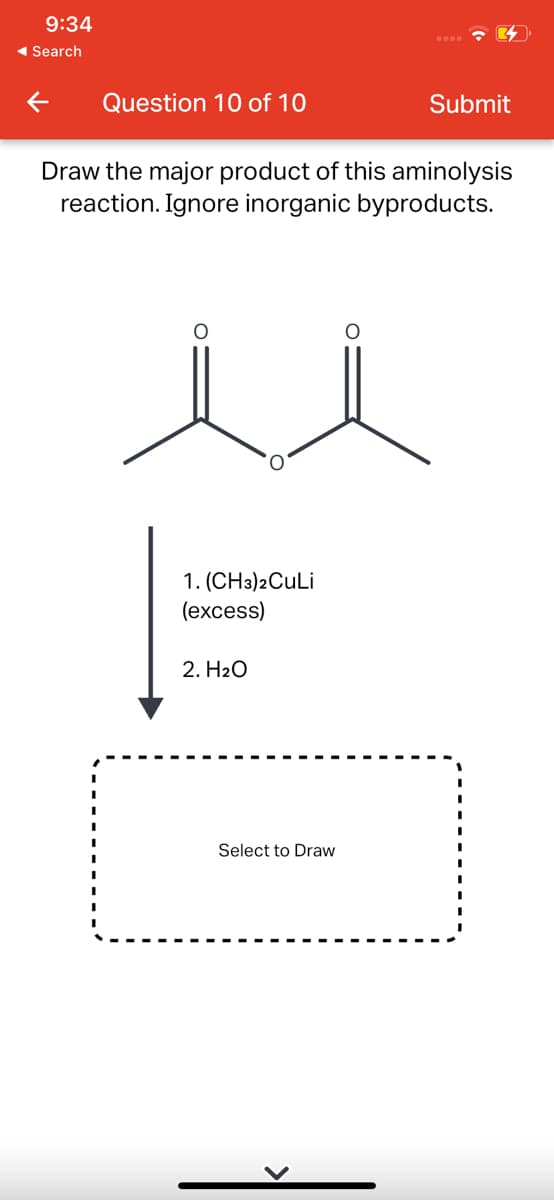 9:34
1 Search
Question 10 of 10
Submit
Draw the major product of this aminolysis
reaction. Ignore inorganic byproducts.
1. (CH3)2CULI
(excess)
2. H2O
Select to Draw
