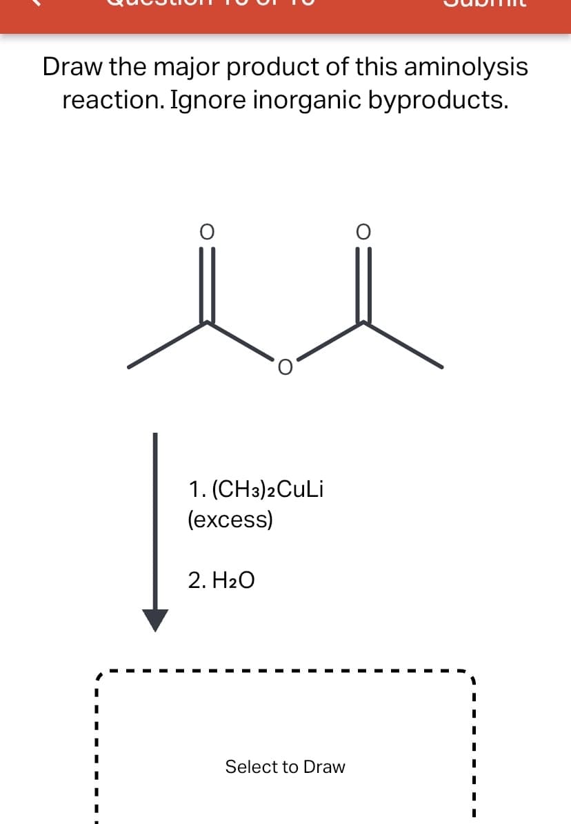 Draw the major product of this aminolysis
reaction. Ignore inorganic byproducts.
1. (CH3)2CuLi
(excess)
2. H20
Select to Draw
