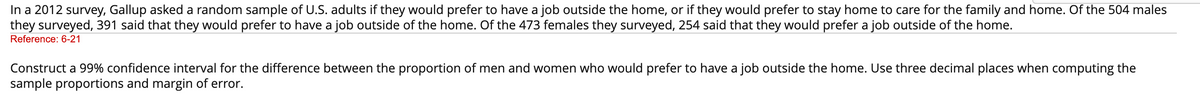 In a 2012 survey, Gallup asked a random sample of U.S. adults if they would prefer to have a job outside the home, or if they would prefer to stay home to care for the family and home. Of the 504 males
they surveyed, 391 said that they would prefer to have a job outside of the home. Of the 473 females they surveyed, 254 said that they would prefer a job outside of the home.
Reference: 6-21
Construct a 99% confidence interval for the difference between the proportion of men and women who would prefer to have a job outside the home. Use three decimal places when computing the
sample proportions and margin of error.