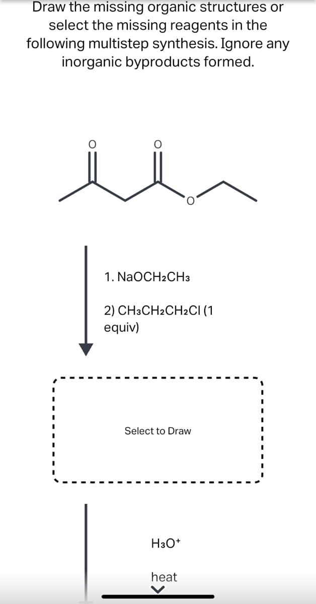 Draw the missing organic structures or
select the missing reagents in the
following multistep synthesis. Ignore any
inorganic byproducts formed.
1. NaOCH2CH3
2) CH3CH2CH2CI (1
equiv)
Select to Draw
H3O*
heat
