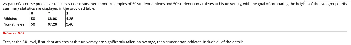 As part of a course project, a statistics student surveyed random samples of 50 student athletes and 50 student non-athletes at his university, with the goal of comparing the heights of the two groups. His
summary statistics are displayed in the provided table.
X
S
n
Athletes
50
Non-athletes 50
Reference: 6-35
68.96
67.28
4.25
3.46
Test, at the 5% level, if student athletes at this university are significantly taller, on average, than student non-athletes. Include all of the details.