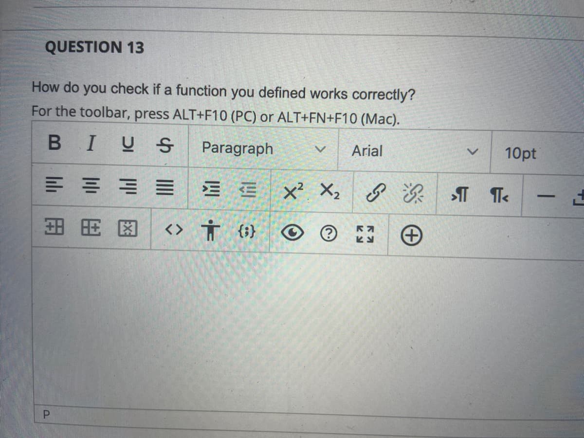 QUESTION 13
How do you check if a function you defined works correctly?
For the toolbar, press ALT+F10 (PC) or ALT+FN+F10 (Mac).
BIUS
Paragraph
Arial
10pt
x² X, ☺ Ž
-
田用图
<> Ť {}
lıli
