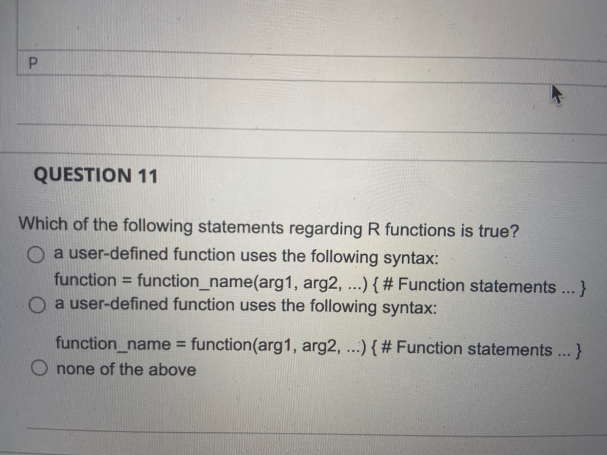 QUESTION 11
Which of the following statements regarding R functions is true?
O a user-defined function uses the following syntax:
function = function_name(arg1, arg2, ...){ # Function statements...}
O a user-defined function uses the following syntax:
%3D
function_name = function(arg1, arg2, ...) { # Function statements... }
%3D
O none of the above
