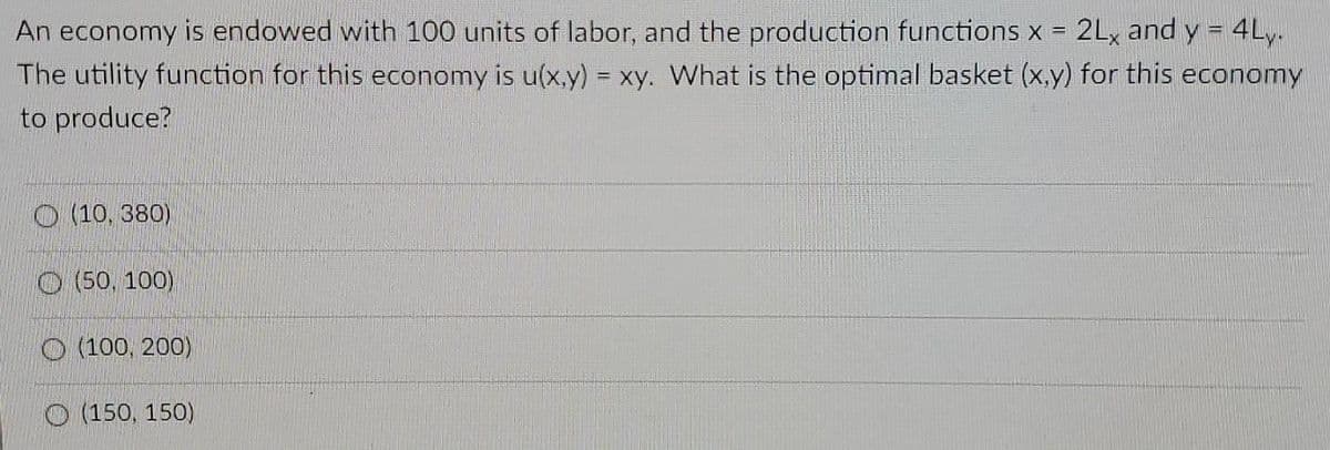 An economy is endowed with 100 units of labor, and the production functions x = 2Lx and y = 4Ly.
The utility function for this economy is u(x,y) xy. What is the optimal basket (x,y) for this economy
%3D
to produce?
O (10, 380)
O (50, 100),
O (100, 200)
O (150, 150)
