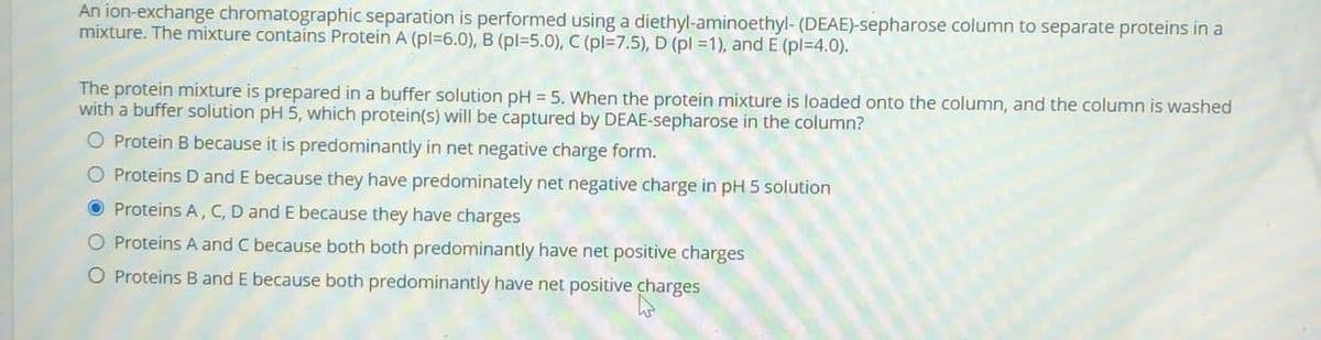An ion-exchange chromatographic separation is performed using a diethyl-aminoethyl- (DEAE)-sepharose column to separate proteins in a
mixture. The mixture contains Protein A (pl=6.0), B (pl35.0), C (pl=7.5), D (pl =1), and E (pl=4.0).
The protein mixture is prepared in a buffer solution pH =5. When the protein mixture is loaded onto the column, and the column is washed
with a buffer solution pH 5, which protein(s) will be captured by DEAE-sepharose in the column?
O Protein B because it is predominantly in net negative charge form.
O Proteins D and E because they have predominately net negative charge in pH 5 solution
O Proteins A, C, D and E because they have charges
O Proteins A and C because both both predominantly have net positive charges
O Proteins Band E because both predominantly have net positive charges
