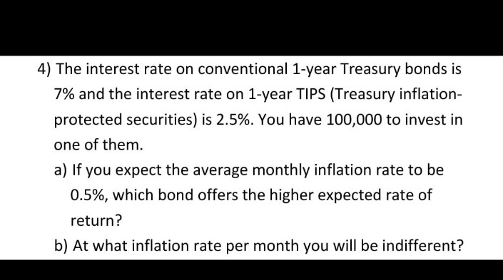 4) The interest rate on conventional 1-year Treasury bonds is
7% and the interest rate on 1-year TIPS (Treasury inflation-
protected securities) is 2.5%. You have 100,000 to invest in
one of them.
a) If you expect the average monthly inflation rate to be
0.5%, which bond offers the higher expected rate of
return?
b) At what inflation rate per month you will be indifferent?
