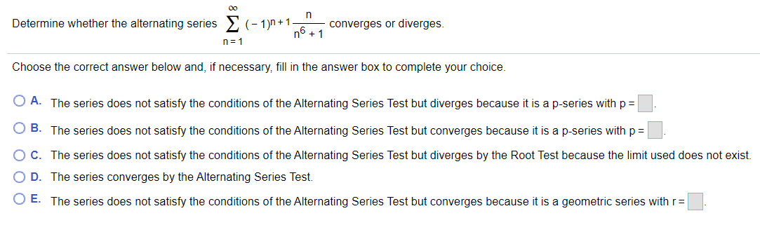 00
Determine whether the alternating series > (- 1)n+1
converges or diverges.
n6 + 1
n= 1
Choose the correct answer below and, if necessary, fill in the answer box to complete your choice.
O A. The series does not satisfy the conditions of the Alternating Series Test but diverges because it is a p-series with p =
O B. The series does not satisfy the conditions of the Alternating Series Test but converges because it is a p-series with p =
O C. The series does not satisfy the conditions of the Alternating Series Test but diverges by the Root Test because the limit used does not exist.
O D. The series converges by the Alternating Series Test.
O E. The series does not satisfy the conditions of the Alternating Series Test but converges because it is a geometric series with r=
