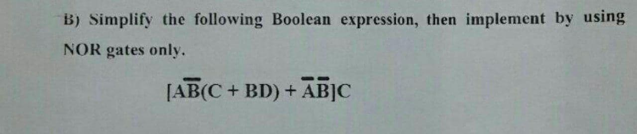 B) Simplify the following Boolean expression, then implement by using
NOR gates only.
[AB(C+ BD) +
ABJC
