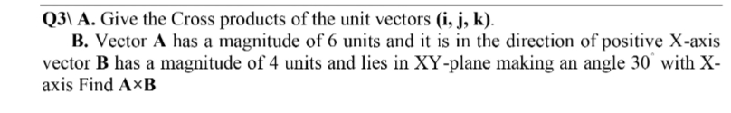 Q3\ A. Give the Cross products of the unit vectors (i, j, k).
B. Vector A has a magnitude of 6 units and it is in the direction of positive X-axis
vector B has a magnitude of 4 units and lies in XY-plane making an angle 30 with X-
axis Find AXB