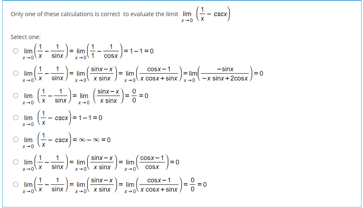 Only one of these calculations is correct to evaluate the limit lim
- cScx
Select one:
1
O lim
1
1
= lim
1
1
= 1-1=0
sinx ,
COSX
X+0
1
O lim
sinx -x
CoSx -1
1
-sinx
|= lim
|=0
-x sinx +2cosx
= lim
= lim
x+0\X COSX+sinx
sinx
x sinx
X+0
X+0
sinx – x
1
O im
1
= lim
= 0
sinx
x sinx
x+0
X+0
O lim
1
CScx = 1-1=0
X
lim
CScx = x0 - 0 = 0
X+0
1
O lim
sinx - x
1
COSx -1
= lim
= lim
= 0
sinx
x sinx
COSX
X +0\ X
X+0
X+0
1
O lim
sinx - x
CoSx -1
1
= lim
X→0\ x cosx+sinx
= lim
= 0
sinx
x sinx
X+0
이이
olo
