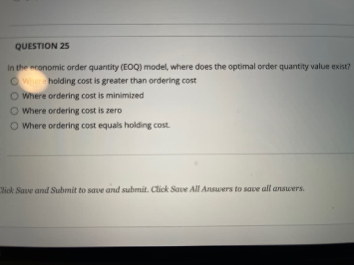 QUESTION 25
In the economic order quantity (EOQ) model, where does the optimal order quantity value exist?
OWhere holding cost is greater than ordering cost
Where ordering cost is minimized
Where ordering cost is zero
Where ordering cost equals holding cost.
Click Save and Submit to save and submit. Click Save All Answers to save all answers.
