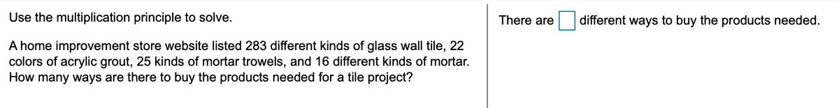 Use the multiplication principle to solve.
There are
different ways to buy the products needed.
A home improvement store website listed 283 different kinds of glass wall tile, 22
colors of acrylic grout, 25 kinds of mortar trowels, and 16 different kinds of mortar.
How many ways are there to buy the products needed for a tile project?
