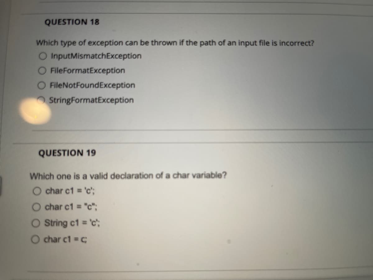 QUESTION 18
Which type of exception can be thrown if the path of an input file is incorrect?
O InputMismatchException
FileFormatException
FileNotFoundException
StringFormatException
QUESTION 19
Which one is a valid declaration of a char variable?
O char c1 = 'c';
%3D
char c1 = "c";
O String c1 = 'c";
%3D
char c1 = C;
