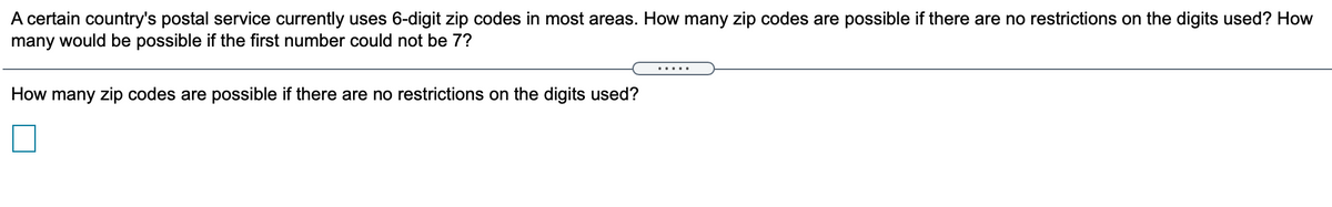 A certain country's postal service currently uses 6-digit zip codes in most areas. How many zip codes are possible if there are no restrictions on the digits used? How
many would be possible if the first number could not be 7?
.....
How many zip codes are possible if there are no restrictions on the digits used?
