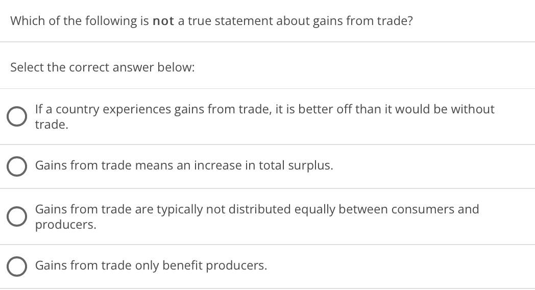 Which of the following is not a true statement about gains from trade?
Select the correct answer below:
If a country experiences gains from trade, it is better off than it would be without
trade.
Gains from trade means an increase in total surplus.
Gains from trade are typically not distributed equally between consumers and
producers.
Gains from trade only benefit producers.
