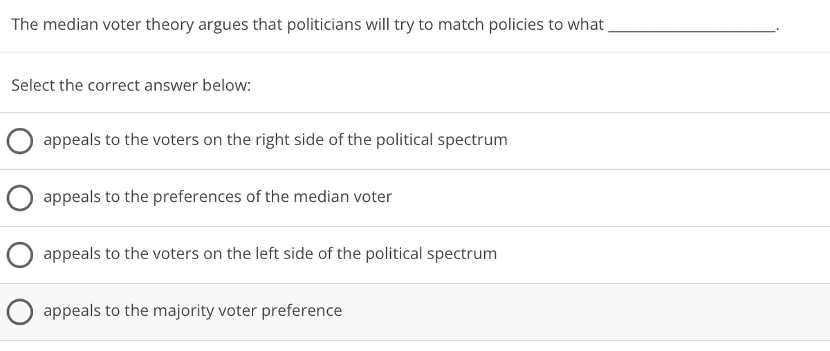 The median voter theory argues that politicians will try to match policies to what
Select the correct answer below:
appeals to the voters on the right side of the political spectrum
appeals to the preferences of the median voter
appeals to the voters on the left side of the political spectrum
O appeals to the majority voter preference
