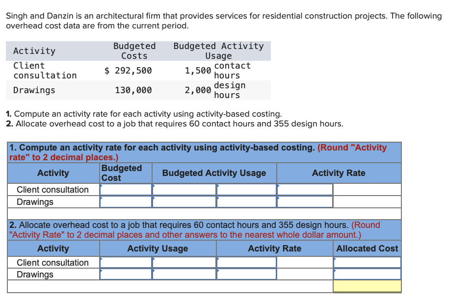 Singh and Danzin is an architectural firm that provides services for residential construction projects. The following
overhead cost data are from the current period.
Budgeted
Costs
Budgeted Activity
Usage
contact
Activity
Client
consultation
$ 292,500
1,500
hours
design
hours
Drawings
130,000
2,000
1. Compute an activity rate for each activity using activity-based costing.
2. Allocate overhead cost to a job that requires 60 contact hours and 355 design hours.
1. Compute an activity rate for each activity using activity-based costing. (Round "Activity
rate" to 2 decimal places.)
Budgeted
Cost
Activity
Budgeted Activity Usage
Activity Rate
Client consultation
Drawings
2. Allocate overhead cost to a job that requires 60 contact hours and 355 design hours. (Round
"Activity Rate" to 2 decimal places and other answers to the nearest whole dollar amount.)
Activity
Activity Usage
Activity Rate
Allocated Cost
Client consultation
Drawings
