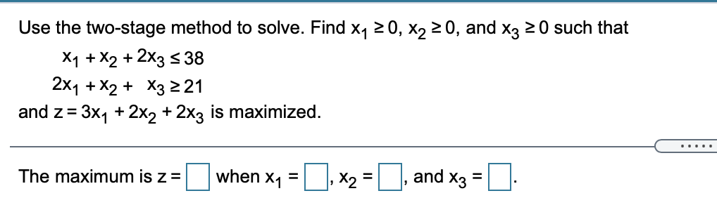 Use the two-stage method to solve. Find x, 20, x2 2 0, and x3 20 such that
X1 + X2 + 2x3 < 38
2x1 + X2 + X3 221
and z= 3x, + 2x2 + 2x3 is maximized.
.....
The maximum is z =
D, x2 =, and x3 =.
when
X1
%3D
