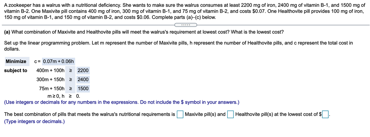 A zookeeper has a walrus with a nutritional deficiency. She wants to make sure the walrus consumes at least 2200 mg of iron, 2400 mg of vitamin B-1, and 1500 mg of
vitamin B-2. One Maxivite pill contains 400 mg of iron, 300 mg of vitamin B-1, and 75 mg of vitamin B-2, and costs $0.07. One Healthovite pill provides 100 mg of iron,
150 mg of vitamin B-1, and 150 mg of vitamin B-2, and costs $0.06. Complete parts (a)-(c) below.
.....
(a) What combination of Maxivite and Healthovite pills will meet the walrus's requirement at lowest cost? What is the lowest cost?
Set up the linear programming problem. Let m represent the number of Maxivite pills, h represent the number of Healthovite pills, and c represent the total cost in
dollars.
Minimize
c= 0.07m + 0.06h
subject to
400m + 100h 2
2200
300m + 150h 2
2400
75m + 150h 2 1500
m20, h 2 0.
(Use integers or decimals for any numbers in the expressions. Do not include the $ symbol in your answers.)
The best combination of pills that meets the walrus's nutritional requirements is
Maxivite pill(s) and
Healthovite pill(s) at the lowest cost of $
(Type integers or decimals.)
