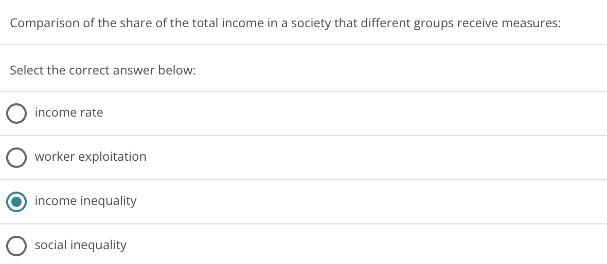 Comparison of the share of the total income in a society that different groups receive measures:
Select the correct answer below:
income rate
worker exploitation
income inequality
social inequality
