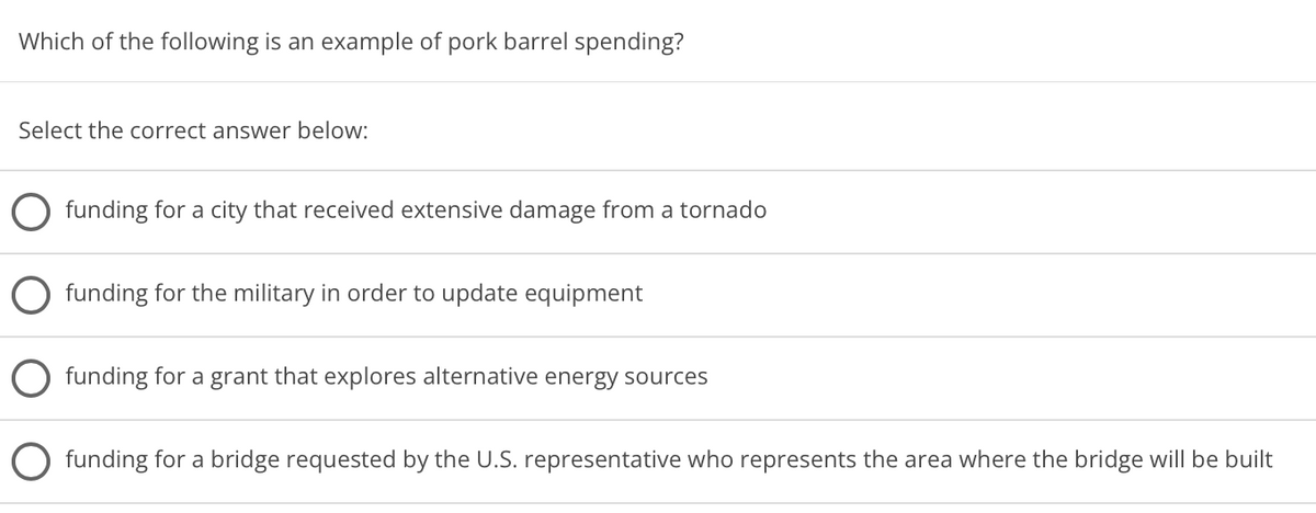 Which of the following is an example of pork barrel spending?
Select the correct answer below:
funding for a city that received extensive damage from a tornado
funding for the military in order to update equipment
funding for a grant that explores alternative energy sources
funding for a bridge requested by the U.S. representative who represents the area where the bridge will be built
