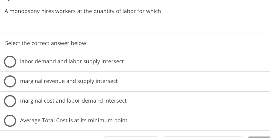 A monopsony hires workers at the quantity of labor for which
Select the correct answer below:
labor demand and labor supply intersect
marginal revenue and supply intersect
marginal cost and labor demand intersect
Average Total Cost is at its minimum point
