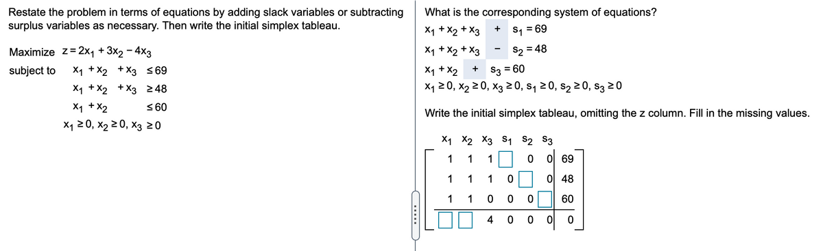 What is the corresponding system of equations?
Restate the problem in terms of equations by adding slack variables or subtracting
surplus variables as necessary. Then write the initial simplex tableau.
X1 + X2 + X3
S1 = 69
Маximize Z-2x1 + 3x2 — 4xз
X1 + X2 + X3
S2 = 48
X1 + X2
X1 20, x2 2 0, X3 0, s, 20, s2 2 0, s3 20
subject to
X1 +X2 + X3 <69
+ S3 = 60
X1 +X2 + X3 248
X1 +X2
< 60
Write the initial simplex tableau, omitting the z column. Fill in the missing values.
X1 20, x2 2 0, X3 20
X1 X2 X3 S1 S2 $3
1
1
1
O 69
1
1
1
0 48
1
1
0| 60
4
