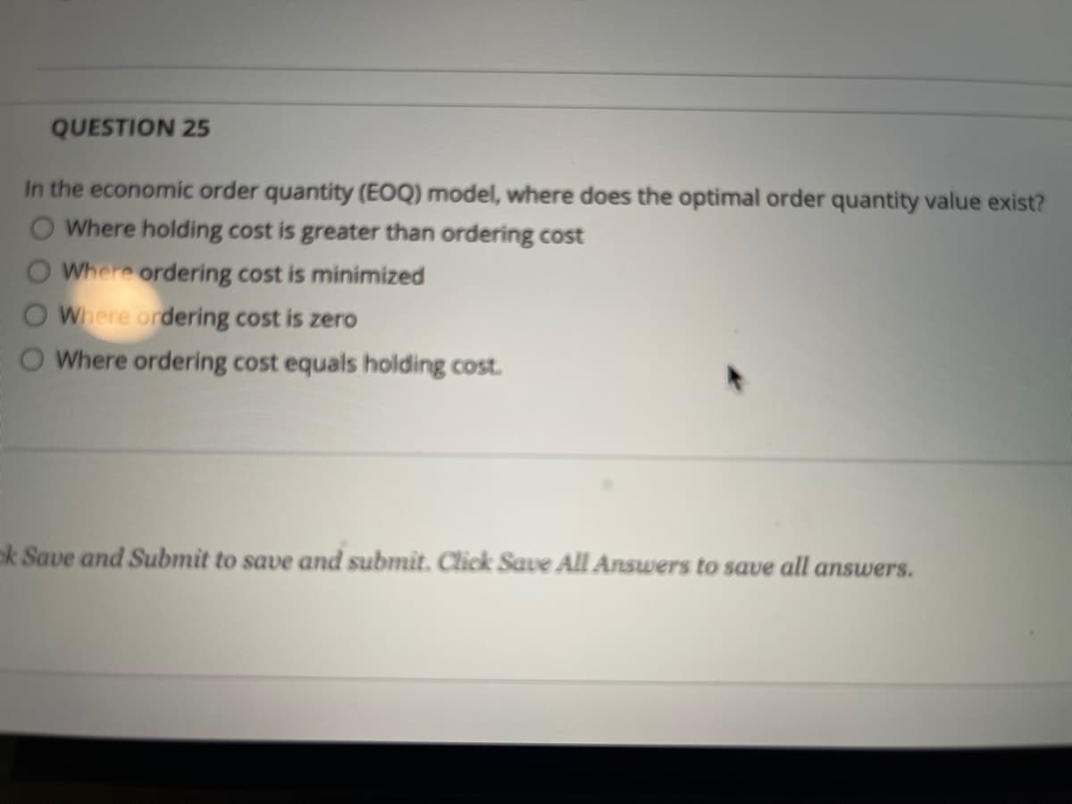 QUESTION 25
In the economic order quantity (EOQ) model, where does the optimal order quantity value exist?
O Where holding cost is greater than ordering cost
Where ordering cost is minimized
Where ordering cost is zero
O Where ordering cost equals holding cost.
ok Save and Submit to save and submit. Click Save All Answers to save all answers.
