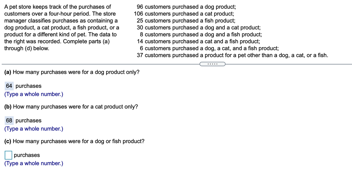 A pet store keeps track of the purchases of
customers over a four-hour period. The store
manager classifies purchases as containing a
dog product, a cat product, a fish product, or a
product for a different kind of pet. The data to
the right was recorded. Complete parts (a)
through (d) below.
96 customers purchased a dog product;
106 customers purchased a cat product;
25 customers purchased a fish product;
30 customers purchased a dog and a cat product;
8 customers purchased a dog and a fish product;
14 customers purchased a cat and a fish product;
6 customers purchased a dog, a cat, and a fish product;
37 customers purchased a product for a pet other than a dog, a cat, or a fish.
.....
(a) How many purchases were for a dog product only?
64 purchases
(Type a whole number.)
(b) How many purchases were for a cat product only?
68 purchases
(Type a whole number.)
(c) How many purchases were for a dog or fish product?
purchases
(Type a whole number.)
