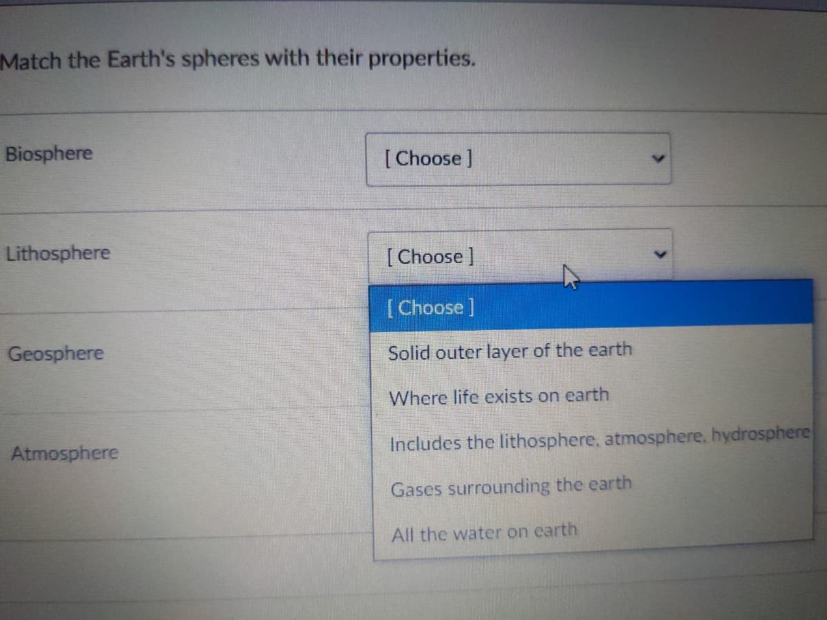 Match the Earth's spheres with their properties.
Biosphere
[ Choose]
Lithosphere
[ Choose]
[Choose]
Geosphere
Solid outer layer of the earth
Where life exists on earth
Atmosphere
Includes the lithosphere, atmosphere. hydrosphere
Gases surrounding the earth
All the water on earth
