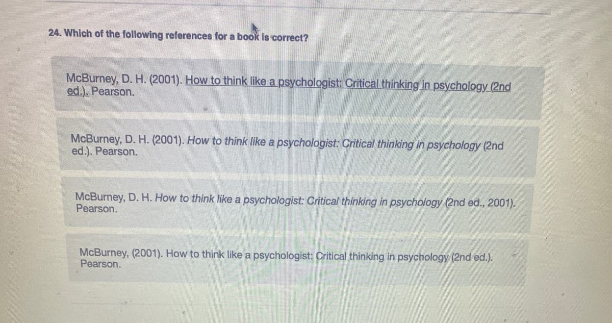 24. Which of the following references for a book is correct?
McBurney, D. H. (2001). How to think like a psychologist: Critical thinking in psychology (2nd
ed.). Pearson.
McBurney, D. H. (2001). How to think like a psychologist: Critical thinking in psychology (2nd
ed.). Pearson.
McBurney, D. H. How to think like a psychologist: Critical thinking in psychology (2nd ed., 2001).
Pearson.
McBurney, (2001). How to think like a psychologist: Critical thinking in psychology (2nd ed.).
Pearson.