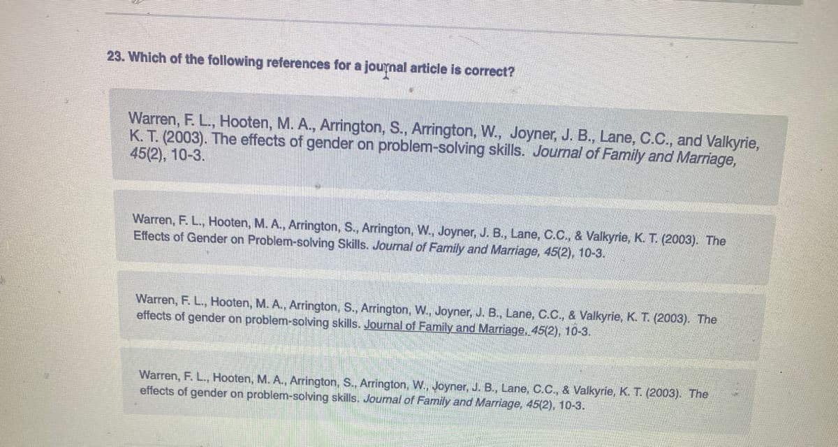 23. Which of the following references for a journal article is correct?
Warren, F. L., Hooten, M. A., Arrington, S., Arrington, W., Joyner, J. B., Lane, C.C., and Valkyrie,
K. T. (2003). The effects of gender on problem-solving skills. Journal of Family and Marriage,
45(2), 10-3.
Warren, F. L., Hooten, M. A., Arrington, S., Arrington, W., Joyner, J. B., Lane, C.C., & Valkyrie, K. T. (2003). The
Effects of Gender on Problem-solving Skills. Journal of Family and Marriage, 45(2), 10-3.
Warren, F. L., Hooten, M. A., Arrington, S., Arrington, W., Joyner, J. B., Lane, C.C., & Valkyrie, K. T. (2003). The
effects of gender on problem-solving skills. Journal of Family and Marriage. 45(2), 10-3.
Warren, F. L., Hooten, M. A., Arrington, S., Arrington, W., Joyner, J. B., Lane, C.C., & Valkyrie, K. T. (2003). The
effects of gender on problem-solving skills. Journal of Family and Marriage, 45(2), 10-3.