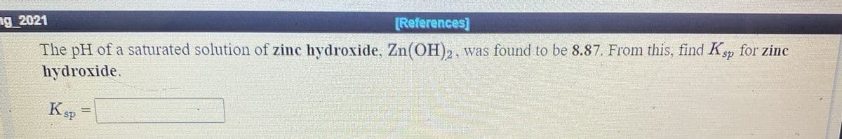 [References]
The pH of a saturated solution of zinc hydroxide, Zn(OH)2, was found to be 8.87. From this, find Ksp for zinc
hydroxide.
ng 2021
KSP
%3D
