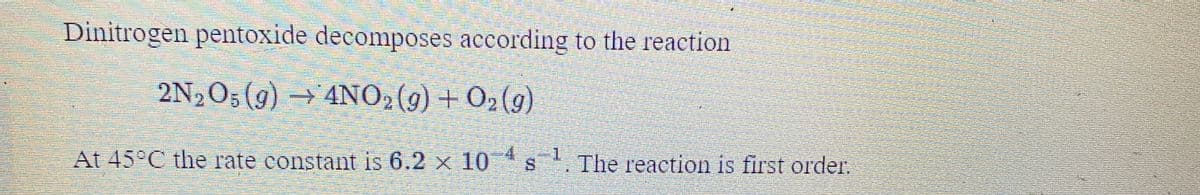 Dinitrogen pentoxide decomposes according to the reaction
2N2O5 (g) 4NO2(g) + O2(g)
23
At 45°C the rate constant is 6.2 x 10 s.
The reaction is first order.
