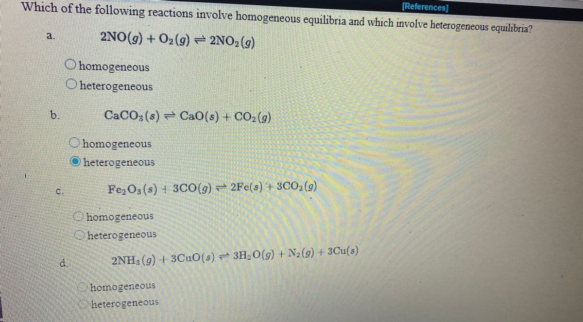 Which of the following reactions involve homogeneous equilibria and which involve heterogeneous equilibria?
[References]
2NO(g) + O2(g) 2NO, (g)
a.
O homogeneous
O heterogeneous
b.
CACO3 (s) CaO(s) + CO; (9)
O homogeneous
heterogeneous
C.
Fe, O3 (s) + 3CO(g) 2Fe(s) + 3CO2 (9)
Ohomogeneous
Oheterogeneous
d.
2NH, (g) + 3CUO(s) 3H2 O(g) N2 (g) 3Cu(s)
homogeneous
heterogeneous
