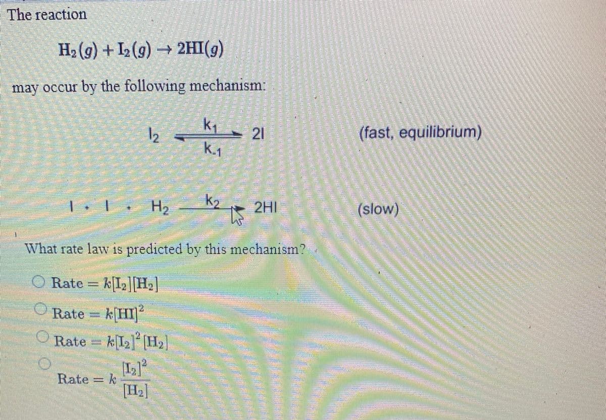 The reaction
H2 (9) + I2 (9) → 2HI(g)
may occur by the following mechanism:
Ky - 21
12
(fast, equilibrium)
H2
2HI
(slow)
What rate law s predicted by this mechanism?
O Rate = kI2]|H.]
Rate kHI
O Rate = k[I2]H2]
Rate = k
[H2]
台 券券券券
