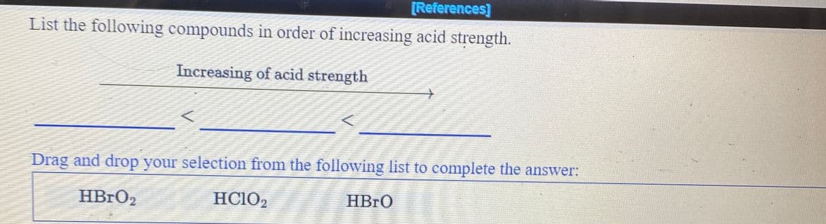 [References]
List the following compounds in order of increasing acid strength.
Increasing of acid strength
Drag and drop your selection from the following list to complete the answer:
HBRO2
HC102
