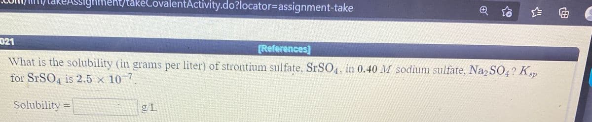 akeAssighm
Ighment/takeCovalentActivity.do?locator3Dassignment-take
021
[References]
What is the solubility (in grams per liter) of strontium sulfate, SRSO4, in 0.40 M sodium sulfate, Na2 SO4? Ksp
for STSO4 is 2.5 x 10
Solubility
gL
