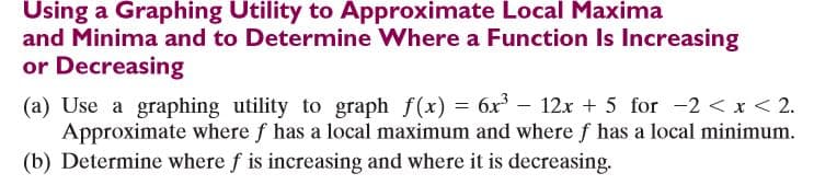 Using a Graphing Utility to Approximate Local Maxima
and Minima and to Determine Where a Function Is Increasing
or Decreasing
(a) Use a graphing utility to graph f(x) = 6x – 12x + 5 for -2 < x < 2.
Approximate where f has a local maximum and where f has a local minimum.
(b) Determine where f is increasing and where it is decreasing.
