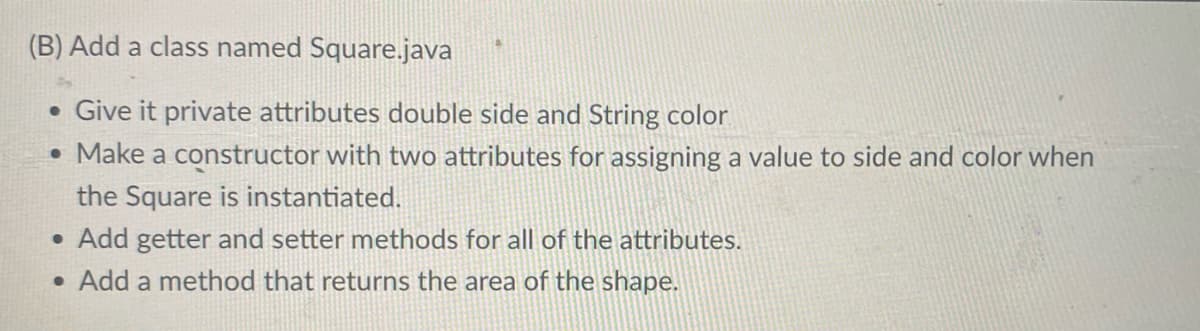 (B) Add a class named Square.java
• Give it private attributes double side and String color
• Make a constructor with two attributes for assigning a value to side and color when
the Square is instantiated.
• Add getter and setter methods for all of the attributes.
• Add a method that returns the area of the shape.
