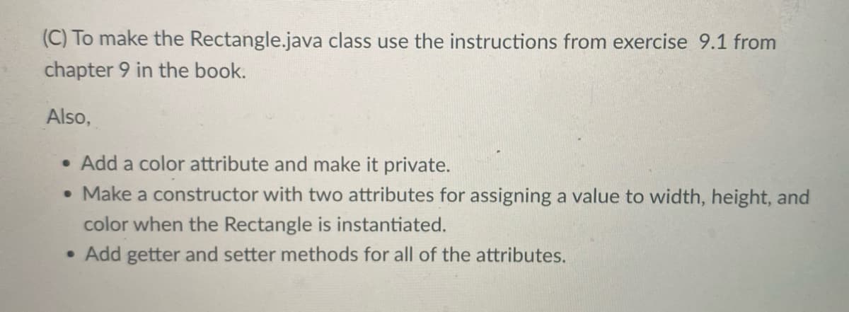 (C) To make the Rectangle.java class use the instructions from exercise 9.1 from
chapter 9 in the book.
Also,
Add a color attribute and make it private.
• Make a constructor with two attributes for assigning a value to width, height, and
color when the Rectangle is instantiated.
• Add getter and setter methods for all of the attributes.
