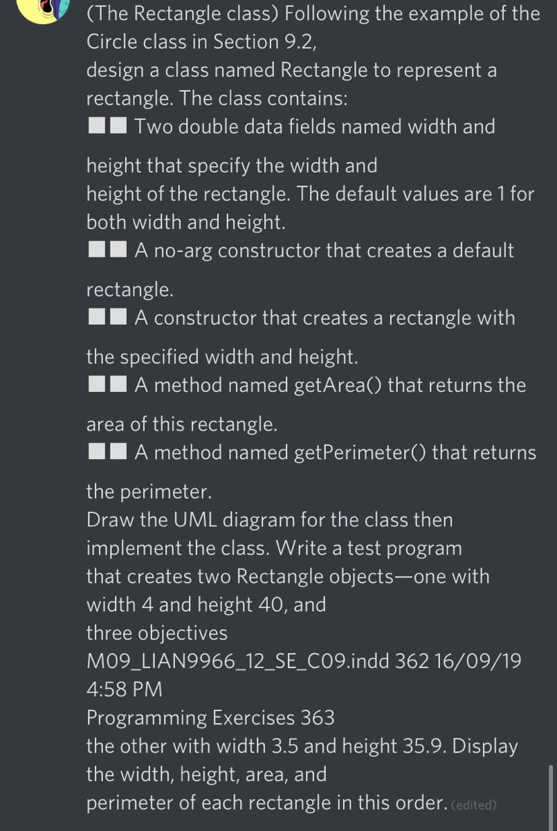 (The Rectangle class) Following the example of the
Circle class in Section 9.2,
design a class named Rectangle to represent a
rectangle. The class contains:
II Two double data fields named width and
height that specify the width and
height of the rectangle. The default values are 1 for
both width and height.
A no-arg constructor that creates a default
rectangle.
A constructor that creates a rectangle with
the specified width and height.
A method named getArea() that returns the
area of this rectangle.
A method named getPerimeter() that returns
the perimeter.
Draw the UML diagram for the class then
implement the class. Write a test program
that creates two Rectangle objects-one with
width 4 and height 40, and
three objectives
M09_LIAN9966_12_SE_C09.indd 362 16/09/19
4:58 PM
Programming Exercises 363
the other with width 3.5 and height 35.9. Display
the width, height, area, and
perimeter of each rectangle in this order. (edited)
