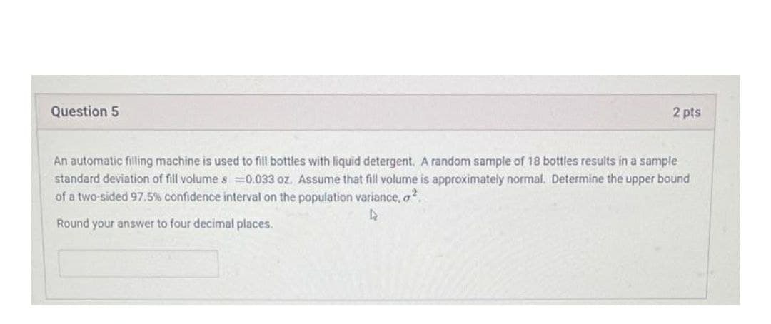 Question 5
2 pts
An automatic filling machine is used to fill bottles with liquid detergent. A random sample of 18 bottles results in a sample
standard deviation of fill volumes =0.033 oz. Assume that fill volume is approximately normal. Determine the upper bound
of a two-sided 97.5% confidence interval on the population variance, a.
Round your answer to four decimal places.
