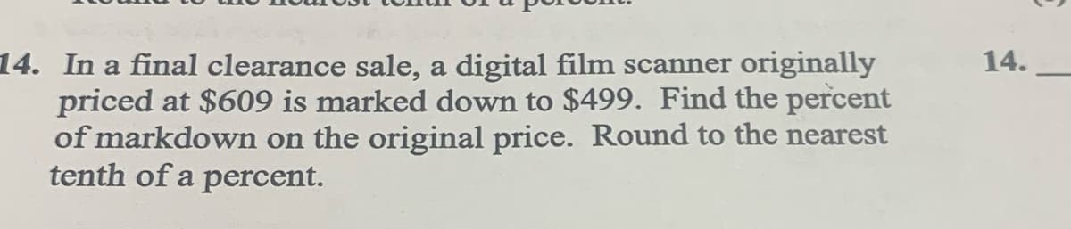 14.
14. In a final clearance sale, a digital film scanner originally
priced at $609 is marked down to $499. Find the percent
of markdown on the original price. Round to the nearest
tenth of a percent.
