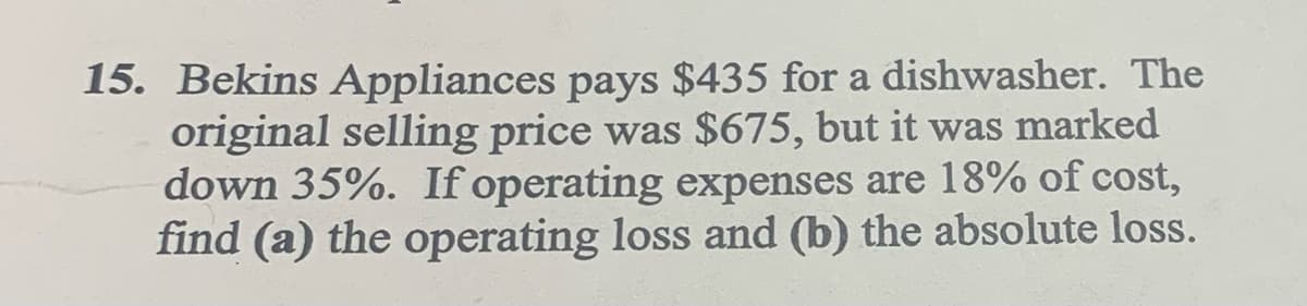 15. Bekins Appliances pays $435 for a dishwasher. The
original selling price was $675, but it was marked
down 35%. If operating expenses are 18% of cost,
find (a) the operating loss and (b) the absolute loss.
